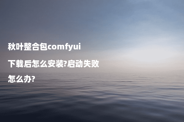 秋叶整合包comfyui下载后怎么安装?启动失败怎么办?