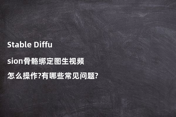 Stable Diffusion骨骼绑定图生视频怎么操作?有哪些常见问题?