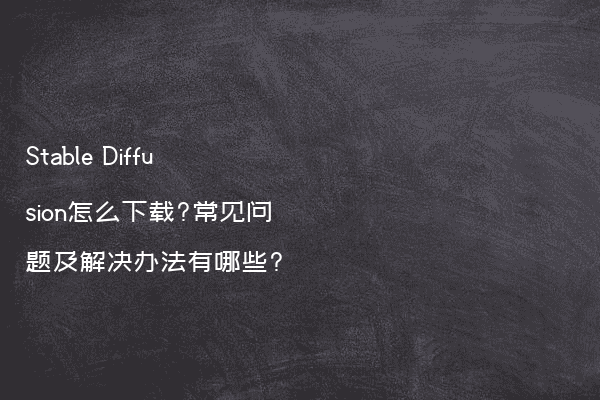 Stable Diffusion怎么下载?常见问题及解决办法有哪些?