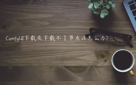 ComfyUI下载及下载不了节点该怎么办?