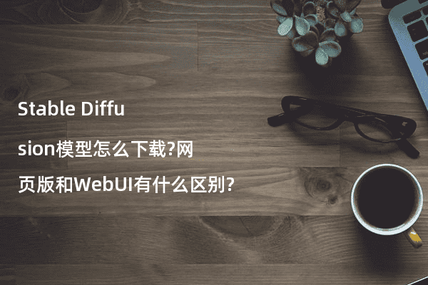 Stable Diffusion模型怎么下载?网页版和WebUI有什么区别?