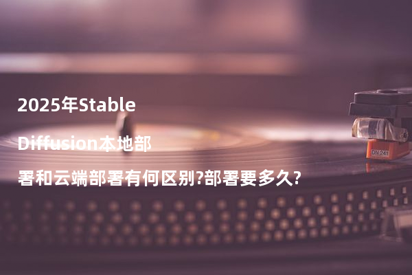 2025年Stable Diffusion本地部署和云端部署有何区别?部署要多久?