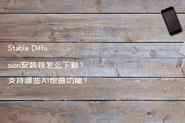Stable Diffusion安装包怎么下载?支持哪些AI绘画功能?