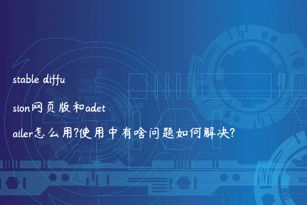stable diffusion网页版和adetailer怎么用?使用中有啥问题如何解决?
