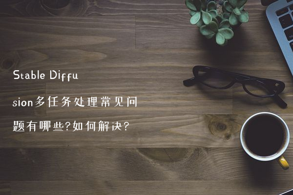 Stable Diffusion多任务处理常见问题有哪些?如何解决?