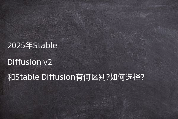 2025年Stable Diffusion v2和Stable Diffusion有何区别?如何选择?