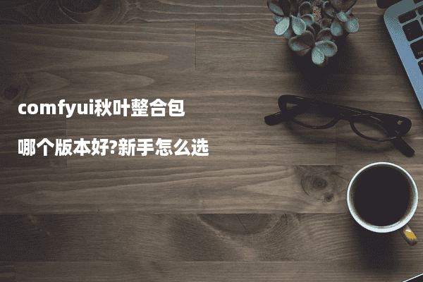 comfyui秋叶整合包哪个版本好?新手怎么选