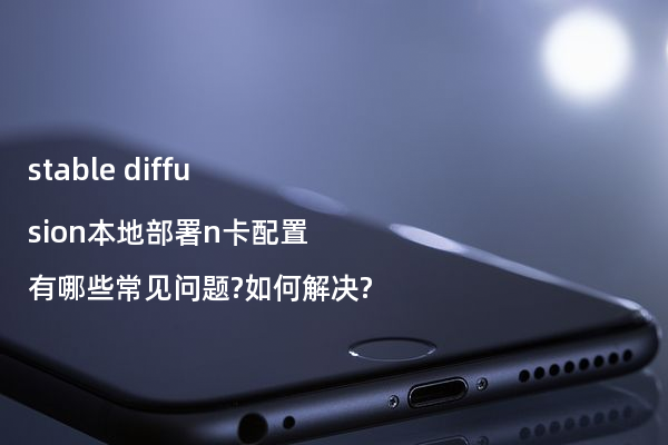 stable diffusion本地部署n卡配置有哪些常见问题?如何解决?