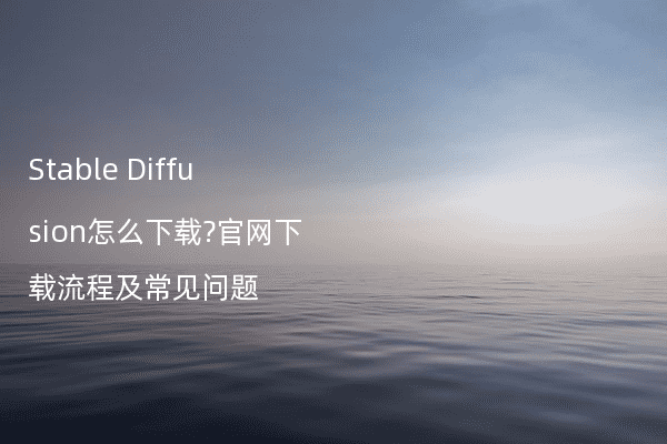 Stable Diffusion怎么下载?官网下载流程及常见问题