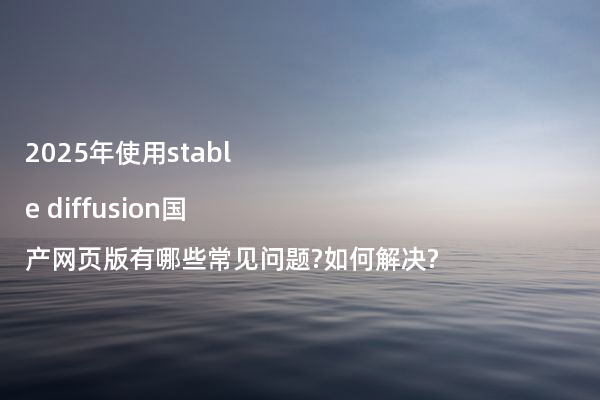 2025年使用stable diffusion国产网页版有哪些常见问题?如何解决?