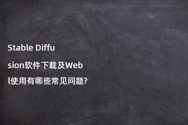 Stable Diffusion软件下载及Webl使用有哪些常见问题?