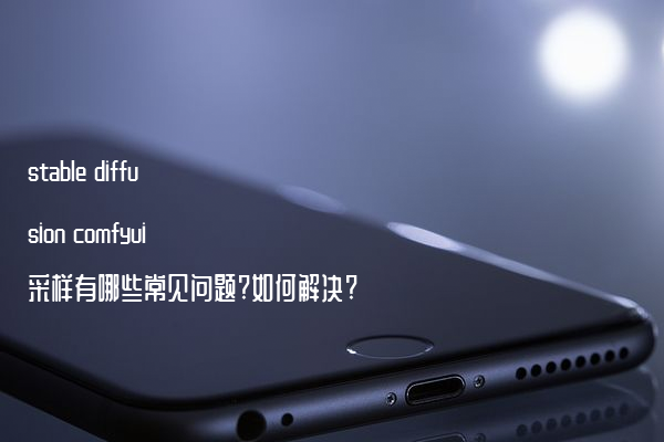 stable diffusion comfyui采样有哪些常见问题?如何解决?