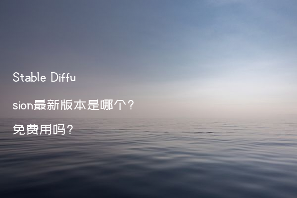 Stable Diffusion最新版本是哪个?免费用吗?