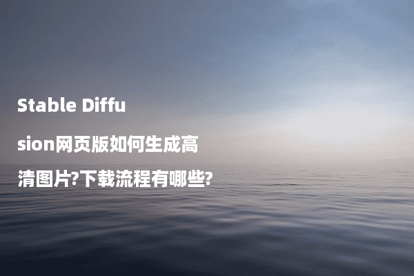 Stable Diffusion网页版如何生成高清图片?下载流程有哪些?