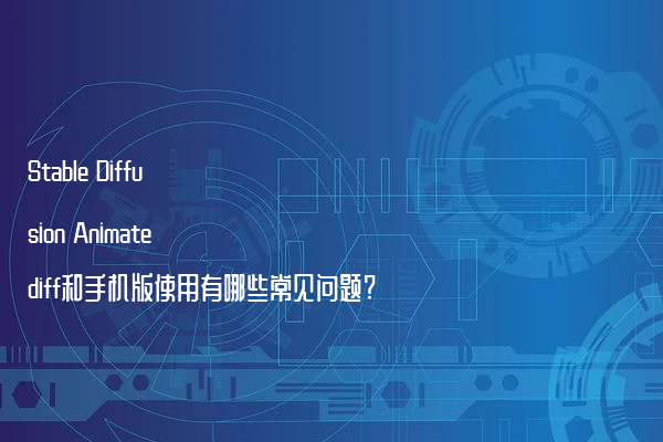 Stable Diffusion Animatediff和手机版使用有哪些常见问题?
