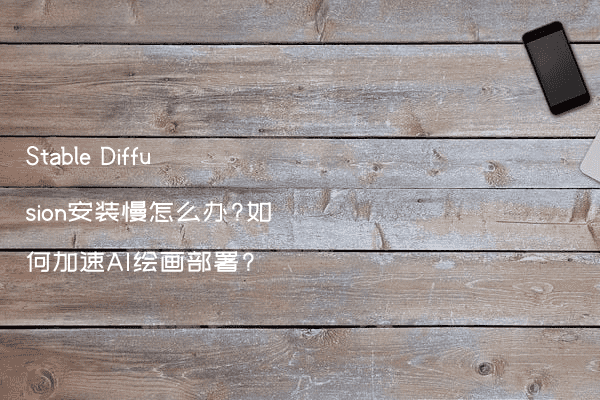 Stable Diffusion安装慢怎么办?如何加速AI绘画部署?