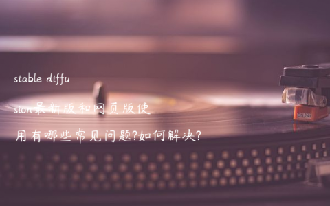 stable diffusion最新版和网页版使用有哪些常见问题?如何解决?