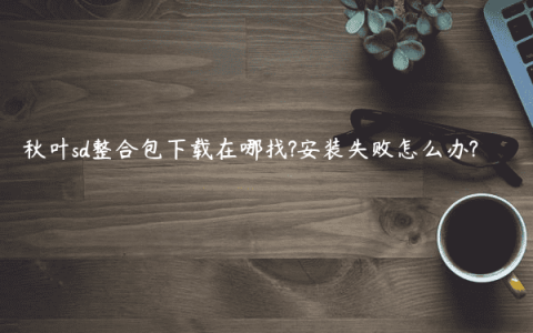 秋叶sd整合包下载在哪找?安装失败怎么办?
