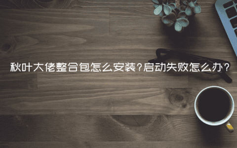 秋叶大佬整合包怎么安装?启动失败怎么办?