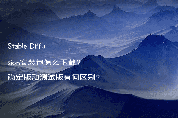 Stable Diffusion安装包怎么下载?稳定版和测试版有何区别?