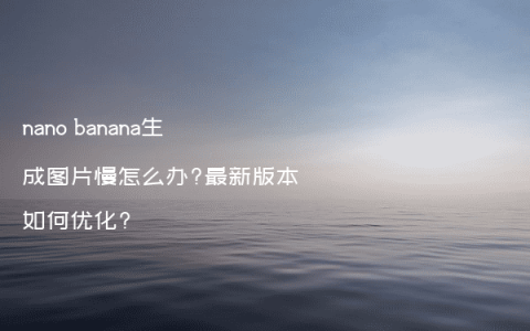 nano banana生成图片慢怎么办?最新版本如何优化?