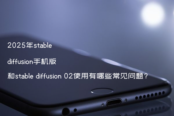 2025年stable diffusion手机版和stable diffusion 02使用有哪些常见问题?