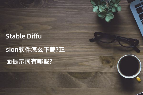 Stable Diffusion软件怎么下载?正面提示词有哪些?