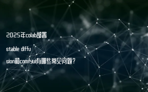 2025年colab部署stable diffusion和comfyui有哪些常见问题?