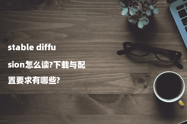 stable diffusion怎么读?下载与配置要求有哪些?