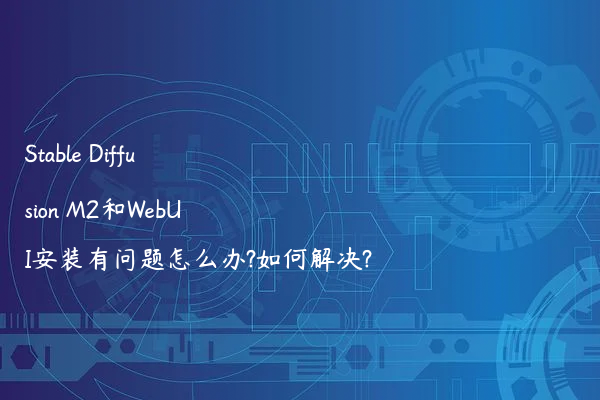 Stable Diffusion M2和WebUI安装有问题怎么办?如何解决?