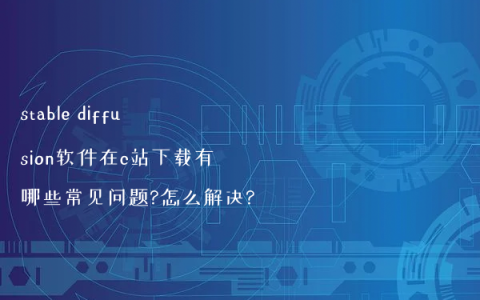 stable diffusion软件在c站下载有哪些常见问题?怎么解决?