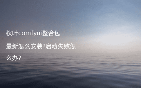 秋叶comfyui整合包最新怎么安装?启动失败怎么办?
