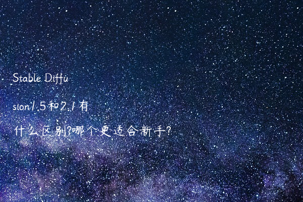Stable Diffusion1.5和2.1有什么区别?哪个更适合新手?