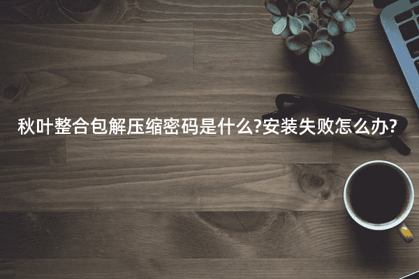 秋叶整合包解压缩密码是什么?安装失败怎么办?