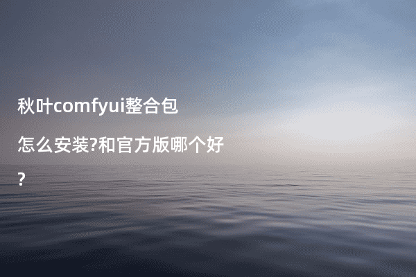 秋叶comfyui整合包怎么安装?和官方版哪个好?