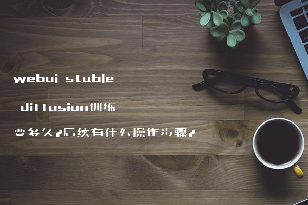 webui stable diffusion训练要多久?后续有什么操作步骤?