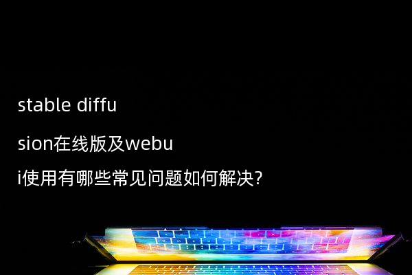 stable diffusion在线版及webui使用有哪些常见问题如何解决?