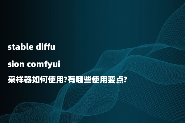 stable diffusion comfyui采样器如何使用?有哪些使用要点?