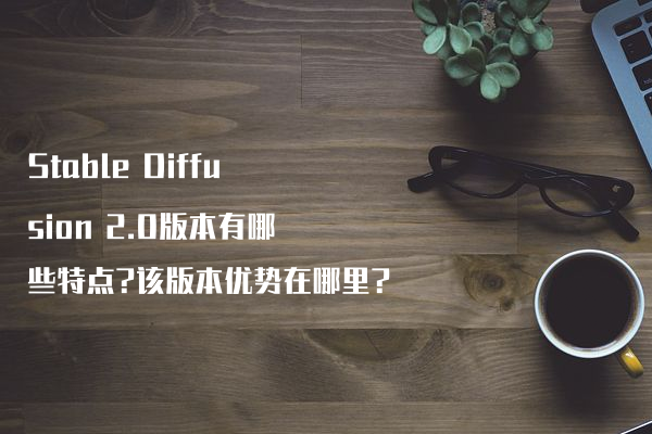 Stable Diffusion 2.0版本有哪些特点?该版本优势在哪里?