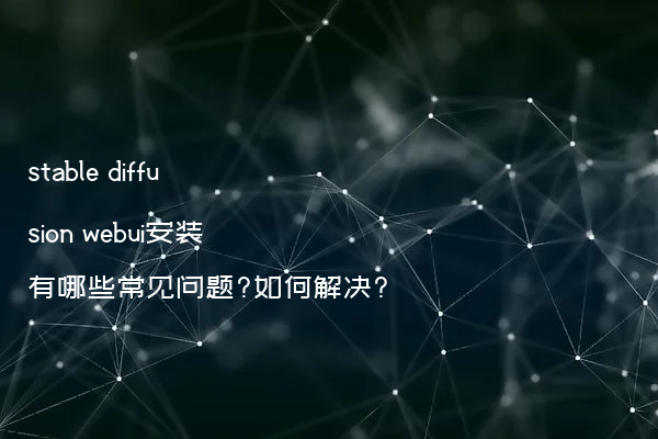 stable diffusion webui安装有哪些常见问题?如何解决?