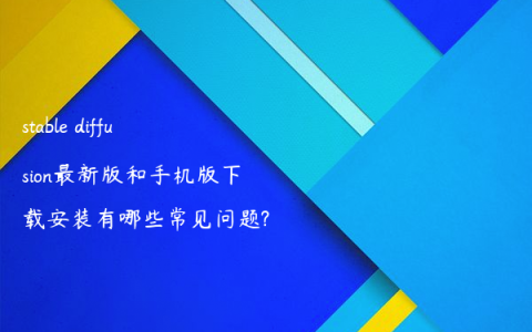 stable diffusion最新版和手机版下载安装有哪些常见问题?