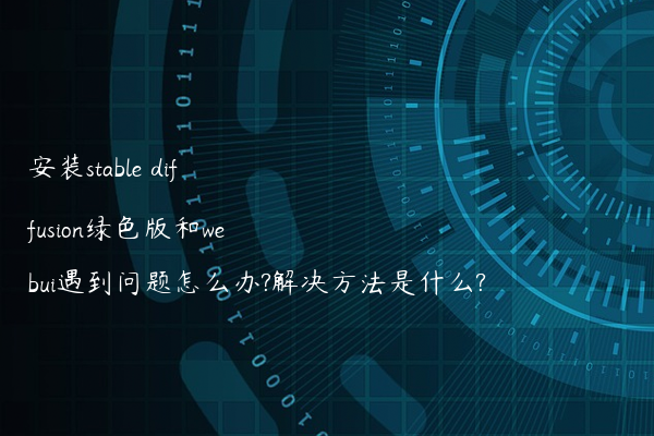安装stable diffusion绿色版和webui遇到问题怎么办?解决方法是什么?
