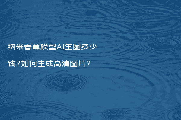 纳米香蕉模型AI生图多少钱?如何生成高清图片?