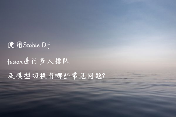 使用Stable Diffusion进行多人排队及模型切换有哪些常见问题?