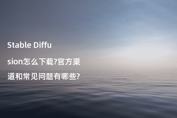 Stable Diffusion怎么下载?官方渠道和常见问题有哪些?