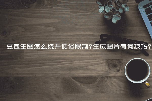 豆包生图怎么绕开低俗限制?生成图片有何技巧?