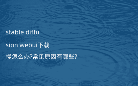 stable diffusion webui下载慢怎么办?常见原因有哪些?