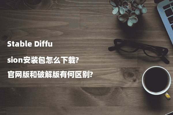 Stable Diffusion安装包怎么下载?官网版和破解版有何区别?