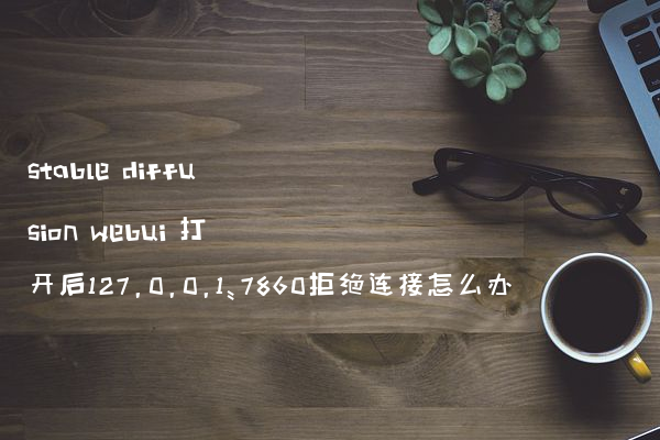 stable diffusion webui 打开后127.0.0.1:7860拒绝连接怎么办