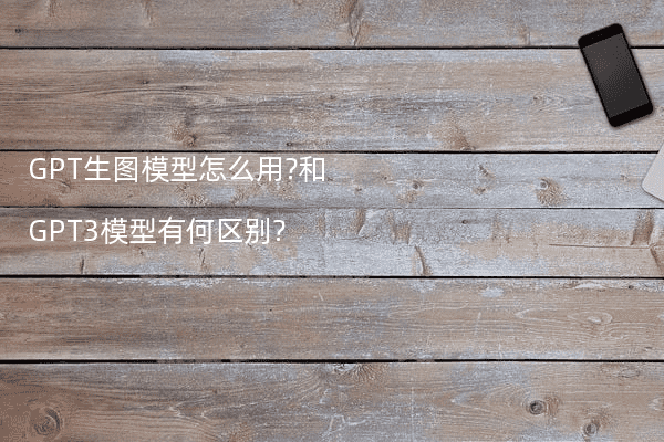 GPT生图模型怎么用?和GPT3模型有何区别?